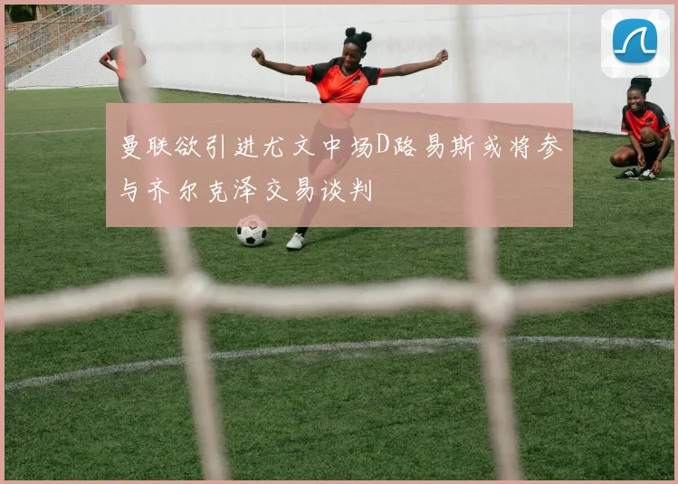 曼联欲引进尤文中场D路易斯或将参与齐尔克泽交易谈判