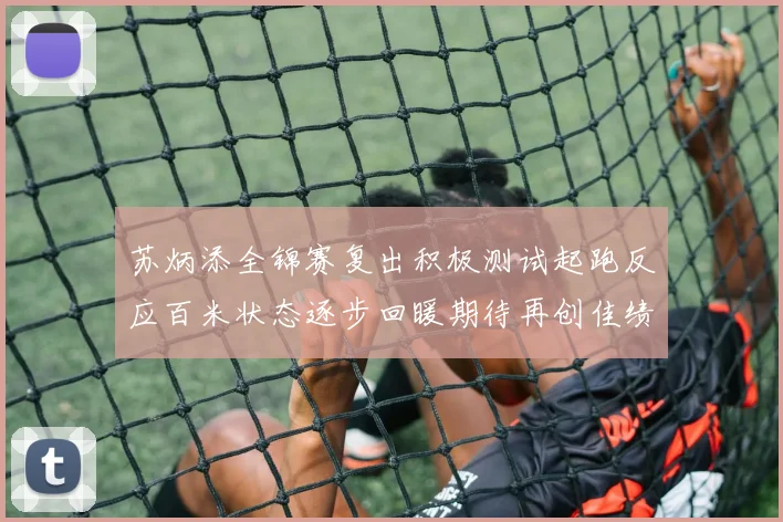 苏炳添全锦赛复出积极测试起跑反应百米状态逐步回暖期待再创佳绩