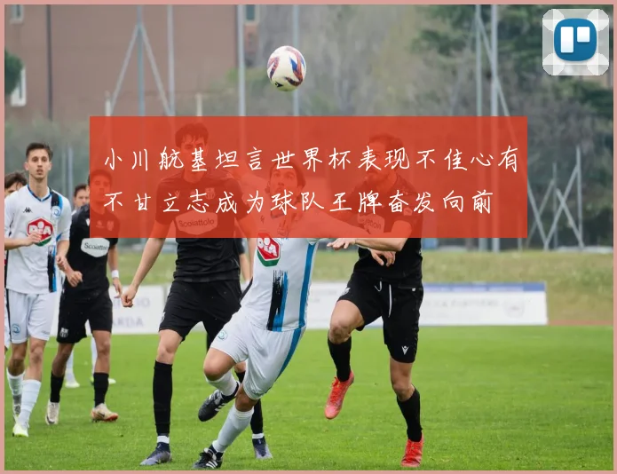 小川航基坦言世界杯表现不佳心有不甘立志成为球队王牌奋发向前