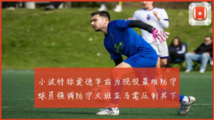 小波特称爱德华兹为现役最难防守球员强调防守文班亚马需压制其下盘力量