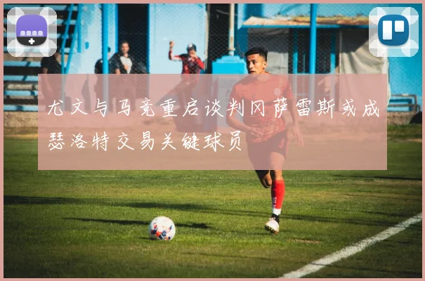 尤文与马竞重启谈判冈萨雷斯或成瑟洛特交易关键球员