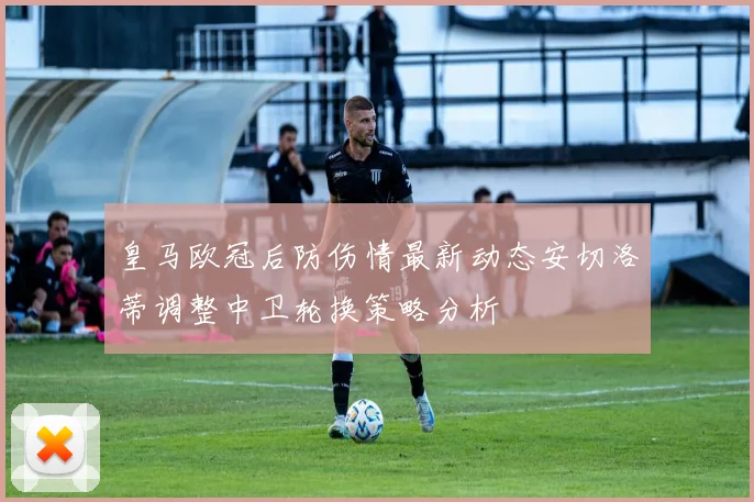 皇马欧冠后防伤情最新动态安切洛蒂调整中卫轮换策略分析